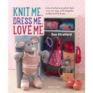 Knit Me, Dress Me, Love Me : Cute Knitted Animals and Their Mini-Me Toys, with Keepsake Outfits to Knit &amp; Sew