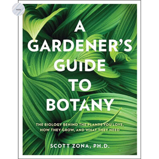 A GARDENERS GUIDE TO BOTANY : THE BIOLOGY BEHIND THE PLANTS YOU LOVE, HOW THEY