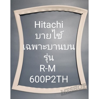 ขอบยางตู้เย็น Hitachi บายไซร์ เฉพาะบานบนรุ่นR-M600P2H